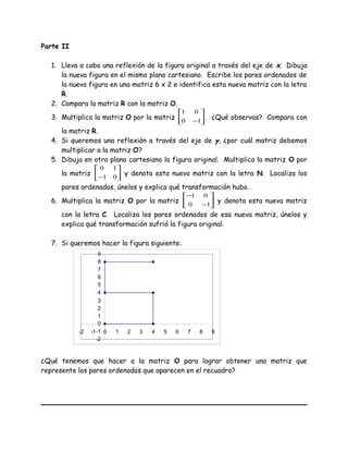 Parte II
1. Lleva a cabo una reflexión de la figura original a través del eje de x. Dibuja
la nueva figura en el mismo plano cartesiano. Escribe los pares ordenados de
la nueva figura en una matriz 6 x 2 e identifica esta nueva matriz con la letra
R.
2. Compara la matriz R con la matriz O.
3. Multiplica la matriz O por la matriz 





−10
01
. ¿Qué observas? Compara con
la matriz R.
4. Si queremos una reflexión a través del eje de y, ¿por cuál matriz debemos
multiplicar a la matriz O?
5. Dibuja en otro plano cartesiano la figura original. Multiplica la matriz O por
la matriz 





− 01
10
y denota esta nueva matriz con la letra N. Localiza los
pares ordenados, únelos y explica qué transformación hubo.
6. Multiplica la matriz O por la matriz 





−
−
10
01
y denota esta nueva matriz
con la letra C. Localiza los pares ordenados de esa nueva matriz, únelos y
explica qué transformación sufrió la figura original.
7. Si queremos hacer la figura siguiente:
-2
-1
0
1
2
3
4
5
6
7
8
9
-2 -1 0 1 2 3 4 5 6 7 8 9
¿Qué tenemos que hacer a la matriz O para lograr obtener una matriz que
represente los pares ordenados que aparecen en el recuadro?
 