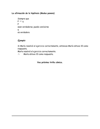 La afirmación de la hipótesis (Modus ponens)
Siempre que
P → q
P
sean verdaderas, puede concluirse
q
es verdadera
Ejemplo:
Si María resolvió el ejercicio correctamente, entonces María obtuvo 10 como
respuesta.
María resolvió el ejercicio correctamente.
∴ María obtuvo 10 como respuesta.
Vea próxima tirilla cómica.
 