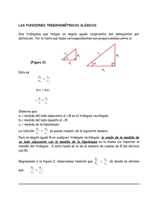 LAS FUNCIONES TRIGONOMÉTRICAS CLÁSICAS
Dos triángulos que tengan un ángulo agudo congruente son semejantes por
definición. Por lo tanto sus lados correspondientes son proporcionales entre sí.
Esto es
2
1
a
a
=
2
1
c
c
a1c2 = a2c1
2
2
1
1
c
a
c
a
=∴
Observa que:
a1 = medida del lado adyacente al ∠θ en el triángulo rectángulo
b1 = medida del lado opuesto al ∠θ
c1 = medida de la hipotenusa
La relación
1
1
c
a
=
2
2
c
a
se puede resumir de la siguiente manera.
Para un ángulo agudo θ en cualquier triángulo rectángulo, la razón de la medida de
su lado adyacente con la medida de la hipotenusa es la misma sin importar el
tamaño del triángulo. A esta razón se le da el nombre de coseno de θ (se abrevia
cos θ).
Regresando a la figura 2, observamos también que
2
1
b
b
=
2
1
c
c
de donde se obtiene
que
1
1
c
b
=
2
2
c
b
.
θ
c1
a1
b1
c2
a2
b2
θ(Figura 2)
 