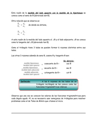 Esta razón de la medida del lado opuesto con la medida de la hipotenusa se
conoce como el seno de θ (abreviado sen θ).
Otra relación que se observa es
2
1
b
b
=
2
1
a
a
de donde se obtiene,
1
1
a
b
=
2
2
a
b
A esta razón de la medida del lado opuesto al ∠θ y el lado adyacente ∠θ se conoce
como la tangente del ∠θ (abreviado tan θ).
Como el triángulo tiene 3 lados se pueden formar 6 razones distintas entre sus
lados.
Las otras 3 razones además de seno θ, coseno θ y tangente θ son:
Se abrevia:
opuestoladomedida
hipotenusamedida
= cosecante de θ = csc θ
adyacenteladomedida
hipotenusamedida
= secante de θ = sec θ
opuestoladomedida
adyacentemedida
= cotangente de θ = cot θ
Observe que una vez se conocen los valores de las funciones trigonométricas para
cada ángulo agudo θ, no es necesario usar semejanza de triángulos para resolver
problemas como el de Tales de Mileto que citamos al inicio.
Definición: A las 6 razones de los lados de un
triángulo rectángulo se les conoce como las
funciones trigonométricas clásicas.
 