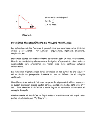 De acuerdo con la figura 3
tan θ =
a
x
∴x = a tan θ
FUNCIONES TRIGONOMÉTRICAS DE ÁNGULOS ARBITRARIOS
Las aplicaciones de las funciones trigonométricas son numerosas en los distintos
oficios y profesiones. Por ejemplo: arquitectura, ingeniería, albañilería,
carpintería, etc.
Hasta hace algunos años la trigonometría se enseñaba como un curso independiente.
Hoy día se enseña integrada con cursos de álgebra y/o geometría. Su estudio es
recomendado para estudiantes que tienen como meta continuar estudios
universitarios.
Las funciones trigonométricas serán estudiadas en los cursos de pre-cálculo y
cálculo desde una perspectiva diferente a como se definen con el triángulo
rectángulo.
Una diferencia en estas definiciones es que en la trigonometría clásica solamente
se pueden considerar ángulos agudos, esto es, ángulos cuya medida esté entre 0° y
90°. Para extender la definición a otros ángulos es necesario reconsiderar el
concepto de ángulo.
Corrientemente se nos define un ángulo como la abertura entre dos rayos cuyos
puntos iniciales coinciden (Ver Figura 4).
a
x
(Figura 3)
θ
 