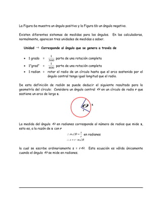 La Figura 6a muestra un ángulo positivo y la Figura 6b un ángulo negativo.
Existen diferentes sistemas de medidas para los ángulos. En las calculadoras,
normalmente, aparecen tres unidades de medidas a saber.
Unidad → Corresponde al ángulo que se genera a través de
• 1 grado =
360
1
parte de una rotación completa
• 1”grad” =
400
1
parte de una rotación completa
• 1 radian = rotar el radio de un círculo hasta que el arco sostenido por el
ángulo central tenga igual longitud que el radio.
De esta definición de radián se puede deducir el siguiente resultado para la
geometría del círculo: Considera un ángulo central θ en un círculo de radio r que
sostiene un arco de largo s.
La medida del ángulo θ en radianes corresponde al número de radios que mide s,
esto es, a la razón de s con r
r
s
m =∠∴ θ en radianes
θ∠⋅=∴ mrs
la cual se escribe ordinariamente s = rθ. Esta ecuación es válida únicamente
cuando el ángulo θ se mide en radianes.
θ s
r
 
