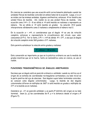 En ciencias se considera que una ecuación está correctamente planteada cuando las
unidades físicas de medidas coinciden en ambos lados de la ecuación. Luego, si s y r
se miden con las mismas unidades, digamos centímetros, entonces θ no tendría una
unidad física de medida. Así, radián no es una unidad física de medida. Una
ecuación como 3θ + 2 = 8 es válida si θ está medido en radianes o representa un
número. No es válida si θ está medido en grados. Su solución θ=2 puede
interpretarse válidamente como 2 radianes o simplemente el número real 2.
En la ecuación s = rθ, si consideramos que el ángulo θ es uno de rotación
completa, entonces s representaría la circunferencia del círculo cuyo valor
conocemos (2π r). Por lo tanto, 2π r = rθ de dónde θ = 2π , o sea que un ángulo
de rotación completo mide 360 grados o 2π radianes.
Esto permite establecer la relación entre grados y radianes:
Esta conversión es importante ya que en la práctica ordinaria se usa la medida de
grados mientras que en la teoría, tanto en matemática como en ciencia, se usa el
radián.
FUNCIONES TRIGONOMÉTRICAS DE ÁNGULOS ARBITRARIOS
Decimos que un ángulo está en posición ordinaria o estándar cuando su vértice es el
origen de un sistema de coordenadas rectangulares cartesianas y su lado inicial es
la parte positiva del eje de abscisas. Dos ángulos cuyos lados terminales coinciden,
se conocen como ángulos coterminales. Luego, la medida de dos ángulos
coterminales difieren en múltiplos de 360° si está medido en grados o múltiplos de
2π si la medida es en radianes.
Considere un θ∠ en posición estándar y un punto P distinto del origen en su lado
terminal. Sean (x, y) las coordenadas de P, y r la distancia desde el origen a P
(Figura 7).
π radianes = 180 grados
 
