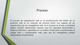 Proceso
El proceso de maquetación web es la transformación del diseño de un
producto web en un conjunto de archivos (html, css) capaces de ser
reproducidos por los navegadores web. Es el proceso en el que el prototipo
gráfico también denominado «layout» (con los requisitos estructurales y
estéticos definidos y aprobados en un análisis inicial) pasa a transformase en
código html y css(estándares web) para que los navegadores puedan
interpretarlo correctamente.
 