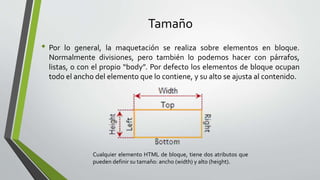 Tamaño
• Por lo general, la maquetación se realiza sobre elementos en bloque.
Normalmente divisiones, pero también lo podemos hacer con párrafos,
listas, o con el propio “body”. Por defecto los elementos de bloque ocupan
todo el ancho del elemento que lo contiene, y su alto se ajusta al contenido.
Cualquier elemento HTML de bloque, tiene dos atributos que
pueden definir su tamaño: ancho (width) y alto (height).
 