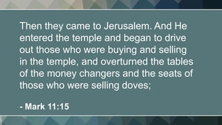 Then they came to Jerusalem. And He
entered the temple and began to drive
out those who were buying and selling
in the temple, and overturned the tables
of the money changers and the seats of
those who were selling doves;
- Mark 11:15
 