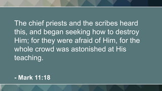 The chief priests and the scribes heard
this, and began seeking how to destroy
Him; for they were afraid of Him, for the
whole crowd was astonished at His
teaching.
- Mark 11:18
 