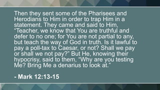 Then they sent some of the Pharisees and
Herodians to Him in order to trap Him in a
statement. They came and said to Him,
“Teacher, we know that You are truthful and
defer to no one; for You are not partial to any,
but teach the way of God in truth. Is it lawful to
pay a poll-tax to Caesar, or not? Shall we pay
or shall we not pay?” But He, knowing their
hypocrisy, said to them, “Why are you testing
Me? Bring Me a denarius to look at.”
- Mark 12:13-15
 