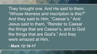 They brought one. And He said to them,
“Whose likeness and inscription is this?”
And they said to Him, “Caesar’s.” And
Jesus said to them, “Render to Caesar
the things that are Caesar’s, and to God
the things that are God’s.” And they
were amazed at Him.
- Mark 12:16-17
 