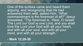 One of the scribes came and heard them
arguing, and recognizing that He had
answered them well, asked Him, “What
commandment is the foremost of all?” Jesus
answered, “The foremost is, ‘Hear, O Israel!
The Lord our God is one Lord; and you shall
love the Lord your God with all your heart,
and with all your soul, and with all your
mind, and with all your strength.’
- Mark 12:28-30
 