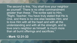 The second is this, ‘You shall love your neighbor
as yourself.’ There is no other commandment
greater than these.” The scribe said to Him,
“Right, Teacher; You have truly stated that He is
One, and there is no one else besides Him; and
to love Him with all the heart and with all the
understanding and with all the strength, and to
love one’s neighbor as himself, is much more
than all burnt offerings and sacrifices.”
- Mark 12:31-33
 