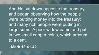 And He sat down opposite the treasury,
and began observing how the people
were putting money into the treasury;
and many rich people were putting in
large sums. A poor widow came and put
in two small copper coins, which amount
to a cent.
- Mark 12:41-42
 