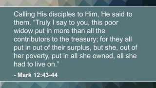 Calling His disciples to Him, He said to
them, “Truly I say to you, this poor
widow put in more than all the
contributors to the treasury; for they all
put in out of their surplus, but she, out of
her poverty, put in all she owned, all she
had to live on.”
- Mark 12:43-44
 