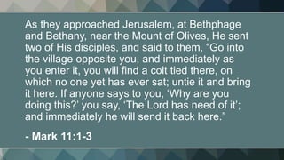 As they approached Jerusalem, at Bethphage
and Bethany, near the Mount of Olives, He sent
two of His disciples, and said to them, “Go into
the village opposite you, and immediately as
you enter it, you will find a colt tied there, on
which no one yet has ever sat; untie it and bring
it here. If anyone says to you, ‘Why are you
doing this?’ you say, ‘The Lord has need of it’;
and immediately he will send it back here.”
- Mark 11:1-3
 