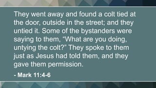 They went away and found a colt tied at
the door, outside in the street; and they
untied it. Some of the bystanders were
saying to them, “What are you doing,
untying the colt?” They spoke to them
just as Jesus had told them, and they
gave them permission.
- Mark 11:4-6
 