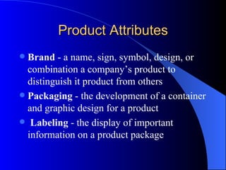 Product Attributes Brand  - a name, sign, symbol, design, or combination a company’s product to distinguish it product from others   Packaging  - the development of a container and graphic design for a product   Labeling  - the display of important information on a product package 