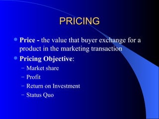 PRICING Price -  the value that buyer exchange for a product in the marketing transaction Pricing Objective : Market share Profit Return on Investment Status Quo 