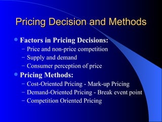 Pricing Decision and Methods Factors in Pricing Decisions: Price and non-price competition Supply and demand Consumer perception of price Pricing Methods: Cost-Oriented Pricing - Mark-up Pricing Demand-Oriented Pricing - Break event point Competition Oriented Pricing 