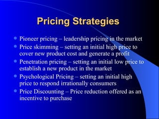 Pricing Strategies   Pioneer pricing – leadership pricing in the market Price skimming – setting an initial high price to cover new product cost and generate a profit Penetration pricing – setting an initial low price to establish a new product in the market Psychological Pricing – setting an initial high price to respond irrationally consumers  Price Discounting – Price reduction offered as an incentive to purchase 