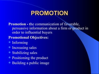 PROMOTION Promotion - t he communication of favorable, persuasive information about a firm or product in order to influential buyers Promotional Objectives: Informing Increasing sales Stabilizing sales Positioning the product Building a public image 