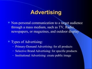 Advertising Non-personal communication to a target audience through a mass medium, such as TV, Radio, newspapers, or magazines, and outdoor display Types of Advertising: Primary-Demand Advertising: for all products Selective Brand Advertising: for specific products Institutional Advertising: create public image 