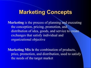 Marketing Concepts Marketing  is the process of planning and executing the conception, pricing, promotion, and distribution of idea, goods, and service to create exchanges that satisfy individual and organizational objective Marketing Mix is  the combination of products, price, promotion, and distribution, used to satisfy the needs of the target market 