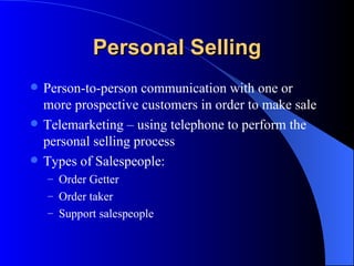 Personal Selling Person-to-person communication with one or more prospective customers in order to make sale Telemarketing – using telephone to perform the personal selling process Types of Salespeople: Order Getter Order taker Support salespeople 