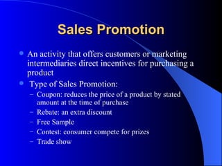 Sales Promotion An activity that offers customers or marketing intermediaries direct incentives for purchasing a product   Type of Sales Promotion: Coupon: reduces the price of a product by stated amount at the time of purchase Rebate: an extra discount Free Sample Contest: consumer compete for prizes Trade show 