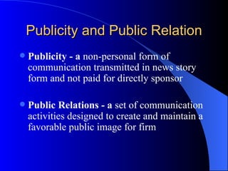 Publicity and Public Relation Publicity - a  non-personal form of communication transmitted in news story form and not paid for directly sponsor   Public Relations - a  set of communication activities designed to create and maintain a favorable public image for firm   