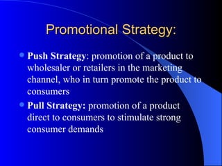 Promotional Strategy: Push Strategy : promotion of a product to wholesaler or retailers in the marketing channel, who in turn promote the product to consumers Pull Strategy:  promotion of a product direct to consumers to stimulate strong consumer demands   