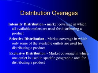 Distribution Overages Intensity Distribution - m arket coverage in which all available outlets are used for distributing a product   Selective Distribution -  Market coverage in which only some of the available outlets are used for distributing a product   Exclusive Distribution -  Market coverage in which one outlet is used in specific geographic area for distributing a product 