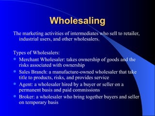 Wholesaling The marketing activities of intermediates who sell to retailer, industrial users, and other wholesalers.  Types of Wholesalers: Merchant Wholesaler: takes ownership of goods and the risks associated with ownership Sales Branch: a manufacture-owned wholesaler that take title to products, risks, and provides service Agent: a wholesaler hired by a buyer or seller on a permanent basis and paid commissions Broker: a wholesaler who bring together buyers and seller on temporary basis 