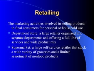 Retailing The marketing activities involved in selling products to final consumers for personal or household use Department Store: a large retailer organized into separate departments and offering a full line of services and wide product mix Supermarket: a large self-service retailer that stock a wide variety of groceries and a limited assortment of nonfood products 