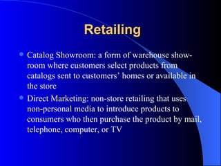 Retailing Catalog Showroom: a form of warehouse show-room where customers select products from catalogs sent to customers’ homes or available in the store Direct Marketing: non-store retailing that uses non-personal media to introduce products to consumers who then purchase the product by mail, telephone, computer, or TV 