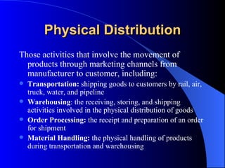 Physical Distribution Those activities that involve the movement of products through marketing channels from manufacturer to customer, including: Transportation:  shipping goods to customers by rail, air, truck, water, and pipeline Warehousing : the receiving, storing, and shipping activities involved in the physical distribution of goods Order Processing:  the receipt and preparation of an order for shipment Material Handling:  the physical handling of products during transportation and warehousing 