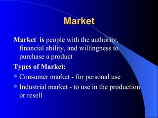 Market Market  is  people with the authority, financial ability, and willingness to purchase a product Types of Market: Consumer market - for personal use Industrial market - to use in the production or resell  