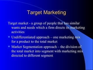 Target Marketing Target market - a group of people that has similar wants and needs which a firm directs its marketing activities Undifferentiated approach – one marketing mix for a product to the total market Market Segmentation approach – the division of the total market into segment with marketing mix directed to different segment 