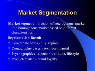 Market Segmentation Market segment  – division of heterogonous market into homogonous market based on different characteristics Segmentation Based: Geographic bases - city, region Demographic bases - sex, race, marital Psychographics - a person’s attitude, lifestyle Product-related - brand loyalty   