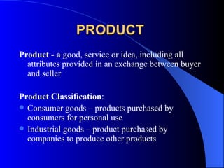 PRODUCT   Product - a  good, service or idea, including all attributes provided in an exchange between buyer and seller   Product Classification : Consumer goods – products purchased by consumers for personal use Industrial goods – product purchased by companies to produce other products 