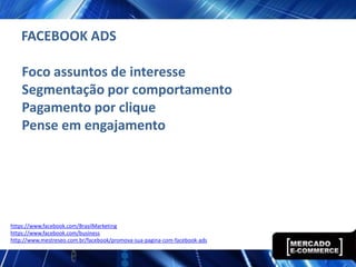 FACEBOOK ADS

    Foco assuntos de interesse
    Segmentação por comportamento
    Pagamento por clique
    Pense em engajamento




https://www.facebook.com/BrasilMarketing
https://www.facebook.com/business
http://www.mestreseo.com.br/facebook/promova-sua-pagina-com-facebook-ads
 