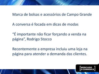 Marca de bolsas e acessórios de Campo Grande

A conversa é focada em dicas de modas

“É importante não ficar forçando a venda na
página”, Rodrigo Stocco

Recentemente a empresa incluiu uma loja na
página para atender a demanda das clientes.
 