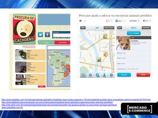 http://pme.estadao.com.br/noticias/noticias,aplicativo-brasileiro-que-custou-apenas-r-15-mil-pretende-auxiliar-dono-a-localizar-cachorro-perdid,2519,0.htm
http://animalplanet.discoverybrasil.uol.com.br/empresa-brasileira-lanca-aplicativo-para-encontrar-animais-perdidos/
http://info.abril.com.br/noticias/blogs/download-da-hora/iphone/petts-me-ajuda-a-adotar-ou-encontrar-animais-perdidos/
www.petpistas.com.br
 