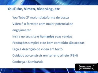 YouTube, Vimeo, VideoLog, etc

   You Tube 2º maior plataforma de busca
   Vídeo é o formato com maior potencial de
   engajamento.
   Insira no seu site e humanize suas vendas
   Produções simples e de bom conteúdo são aceitas
   Faça a descrição do vídeo em texto
   Cuidado ao construir em terreno alheio (PBH)
   Conheça a SambaAds

 http://www.ecommercebrasil.com.br/eblog/2012/03/27/a-influencia-dos-videos-nos-nossos-habitos-de-compra-2/
 