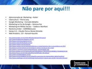 Não pare por aqui!!!
•   Administração de Marketing – Kotler
•   Cibercultura – Pierre Levy
•   Google Marketing – Conrado Adolpho
•   Marketing na Era do Google – Vanessa Fox
•   Marketing em Mídias Sociais – Szaboo e Barefoot
•   NeoConsumidor – GSMD&Gouvea
•   Varejo 2.0 – Cláudio Terra e Reneé Almeida
•   Web Analytics 2.0 – Avinash Kaushik

•   http://www.google.com.br/intl/pt-BR/adwords/watchthisspace/
•   http://www.googlevarejo.blogspot.com.br/
•   http://www.conecteseunegocio.com.br
•   http://www.tudosobrefacebook.com.br/
•   http://www.ciashop.com.br/noticias/
•   http://www.ciashop.com.br/noticias/tendencias-e-comportamentos-dos-e-consumidores-em-2012
•   http://www.ecommercebrasil.com.br/artigos/o-comeco-do-desuso-do-e-mail/
•   http://www.e-commerce.org.br/artigos/pequeno_empreendedor.php
•   http://pme.estadao.com.br/radio/audio.php?idGuidSelect=74D51E45C4534B38B5173DAB46B2A914#
•   http://www.fnazca.com.br/index.php/2011/12/20/fradar-10a-edicao/
•   http://www.resultadosdigitais.com.br
•   http://www.tecnocratadigital.com.br/infografico-panorama-do-empreendedor-digital-brasileiro/
•   http://www.saiadolugar.com.br/marketing/e-book-gratuito-5-passos-para-vender-mais-pela-internet/
 