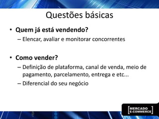 Questões básicas
• Quem já está vendendo?
  – Elencar, avaliar e monitorar concorrentes


• Como vender?
  – Definição de plataforma, canal de venda, meio de
    pagamento, parcelamento, entrega e etc...
  – Diferencial do seu negócio
 