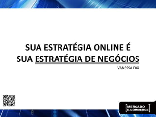 SUA ESTRATÉGIA ONLINE É
SUA ESTRATÉGIA DE NEGÓCIOS
                     VANESSA FOX
 