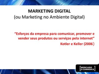 MARKETING DIGITAL
(ou Marketing no Ambiente Digital)


“Esforços da empresa para comunicar, promover e
  vender seus produtos ou serviços pela internet”
                            Kotler e Keller (2006)
 