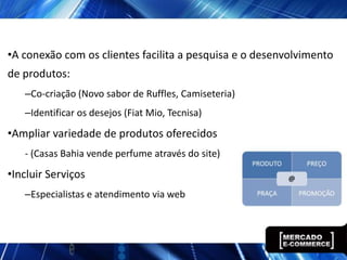 •A conexão com os clientes facilita a pesquisa e o desenvolvimento
de produtos:
   –Co-criação (Novo sabor de Ruffles, Camiseteria)
   –Identificar os desejos (Fiat Mio, Tecnisa)
•Ampliar variedade de produtos oferecidos
   - (Casas Bahia vende perfume através do site)
•Incluir Serviços
   –Especialistas e atendimento via web
 