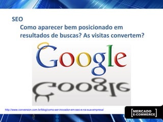 SEO
Como aparecer bem posicionado em
resultados de buscas? As visitas convertem?
http://www.conversion.com.br/blog/como-ser-inovador-em-seo-e-na-sua-empresa/
 