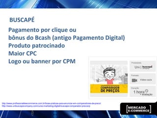 Pagamento por clique ou
bônus do Bcash (antigo Pagamento Digital)
Produto patrocinado
Maior CPC
Logo ou banner por CPM
BUSCAPÉ
http://www.profissionaldeecommerce.com.br/boas-praticas-para-anunciar-em-comparadores-de-preco/
http://www.unibuscapecompany.com/curso-marketing-digital-buscape-comparador-precos/p
 